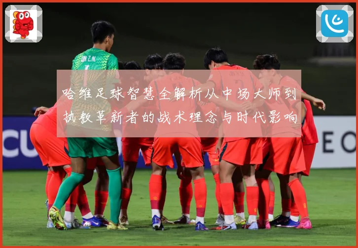 哈维足球智慧全解析从中场大师到执教革新者的战术理念与时代影响解析