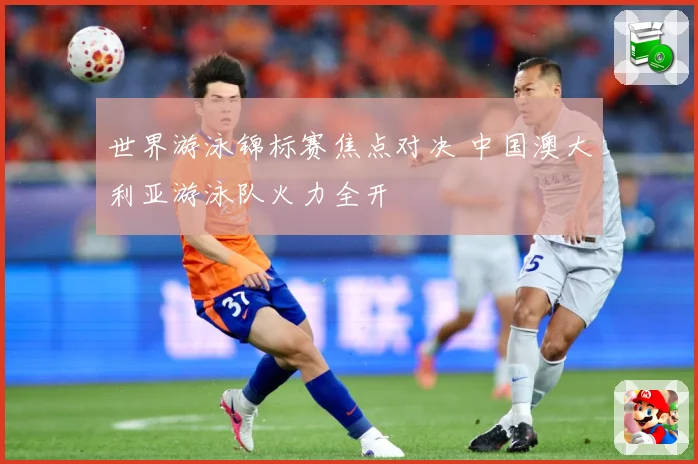 世界游泳锦标赛焦点对决 中国澳大利亚游泳队火力全开