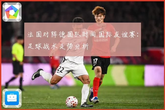 法国对阵德国队时间国际友谊赛：足球战术走势分析
