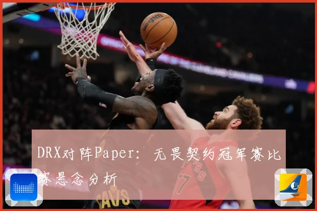 DRX对阵Paper：无畏契约冠军赛比赛悬念分析