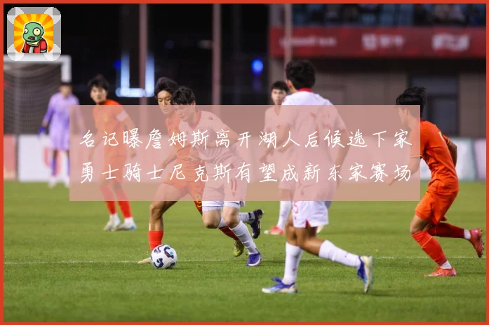 名记曝詹姆斯离开湖人后候选下家勇士骑士尼克斯有望成新东家赛场复盘