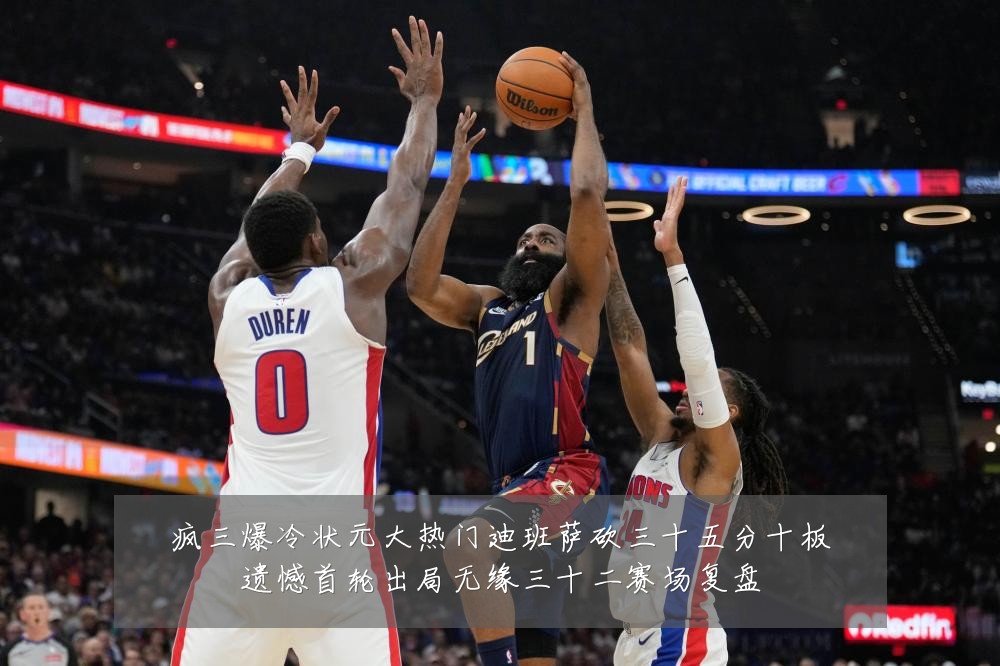 疯三爆冷状元大热门迪班萨砍三十五分十板遗憾首轮出局无缘三十二赛场复盘